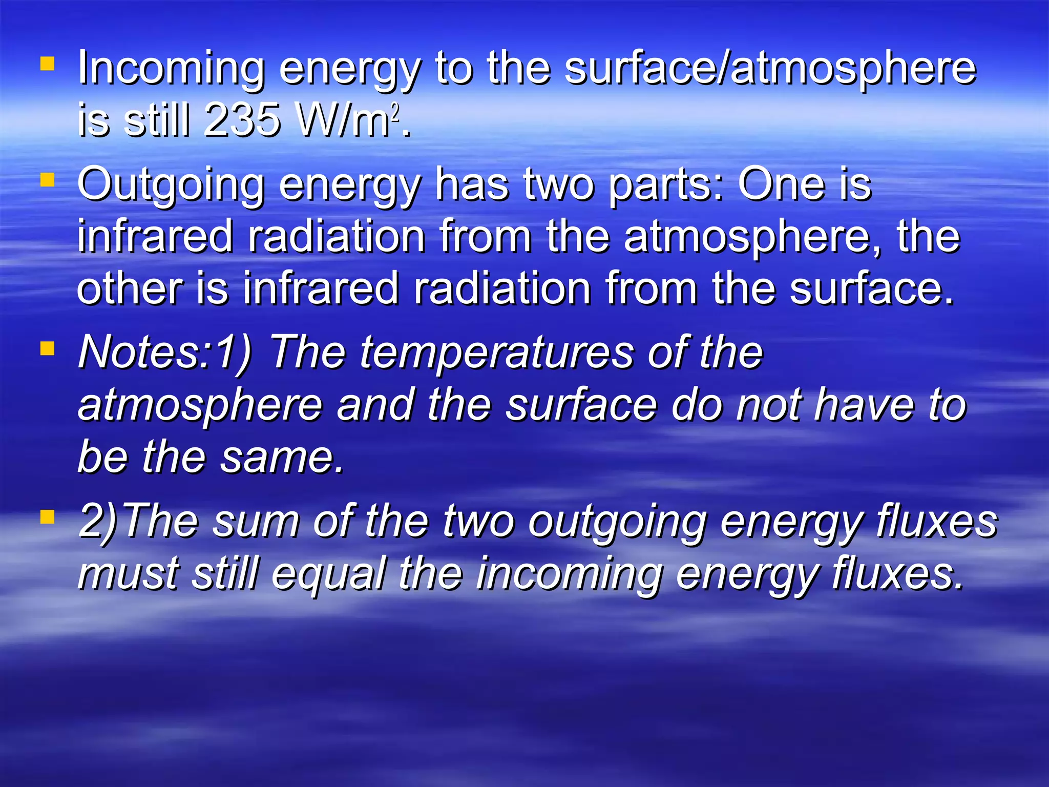 Incoming energy to the surface/atmosphereIncoming energy to the surface/atmosphere
is still 235 W/mis still 235 W/m22
..
 Outgoing energy has two parts: One isOutgoing energy has two parts: One is
infrared radiation from the atmosphere, theinfrared radiation from the atmosphere, the
other is infrared radiation from the surface.other is infrared radiation from the surface.
 Notes:1) The temperatures of theNotes:1) The temperatures of the
atmosphere and the surface do not have toatmosphere and the surface do not have to
be the same.be the same.
 2)The sum of the two outgoing energy fluxes2)The sum of the two outgoing energy fluxes
must still equal the incoming energy fluxes.must still equal the incoming energy fluxes.
 