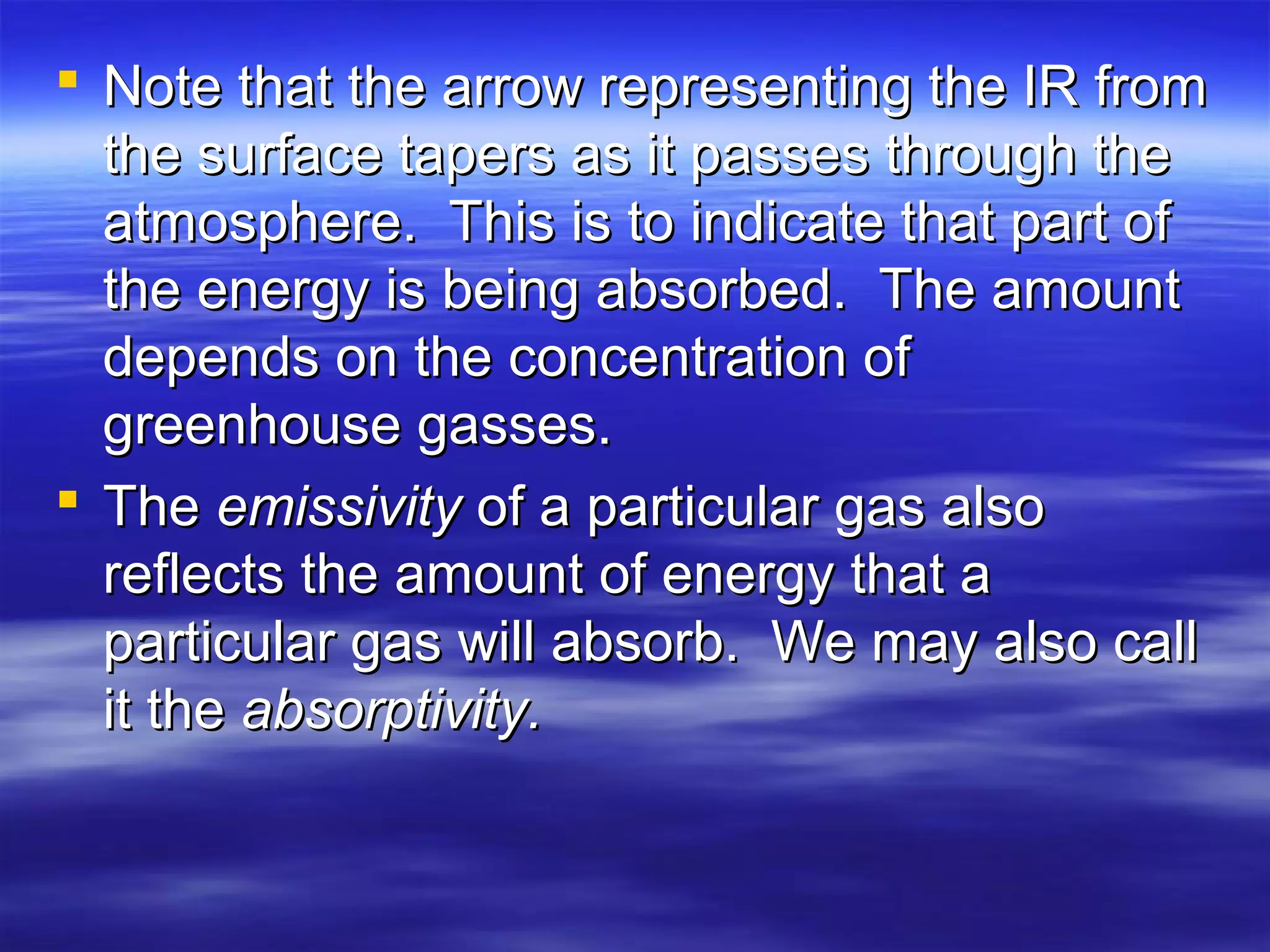  Note that the arrow representing the IR fromNote that the arrow representing the IR from
the surface tapers as it passes through thethe surface tapers as it passes through the
atmosphere. This is to indicate that part ofatmosphere. This is to indicate that part of
the energy is being absorbed. The amountthe energy is being absorbed. The amount
depends on the concentration ofdepends on the concentration of
greenhouse gasses.greenhouse gasses.
 TheThe emissivityemissivity of a particular gas alsoof a particular gas also
reflects the amount of energy that areflects the amount of energy that a
particular gas will absorb. We may also callparticular gas will absorb. We may also call
it theit the absorptivity.absorptivity.
 