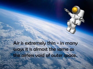 Air is extremely thin - in many
ways it is almost the same as
the airless void of outer space.
 