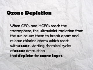 Ozone Depletion
When CFCs and HCFCs reach the
stratosphere, the ultraviolet radiation from
the sun causes them to break apart and
release chlorine atoms which react
with ozone, starting chemical cycles
of ozone destruction
that deplete the ozone layer.
 