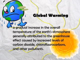 a gradual increase in the overall
temperature of the earth's atmosphere
generally attributed to the greenhouse
effect caused by increased levels of
carbon dioxide, chlorofluorocarbons,
and other pollutants.
Global Warming
 