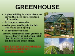 GREENHOUSE
• a glass building in which plants are
grown that need protection from
cold weather.
• In temperate countries:
-used to grow seedlings in the late
winter and early spring.
• In Tropical countries:
-used by commercial plant growers to
protect flowering and ornamental
plant from harsh weather
conditions and insect attack.
“THE EARTH’S ATMOSPHERE
IS COMPARED TO A
GREENHOUSE.”
 
