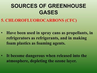 SOURCES OF GREENHOUSE
GASES
5. CHLOROFLUOROCARBONS (CFC)
• Have been used in spray cans as propellants, in
refrigerators as refrigerants, and in making
foam plastics as foaming agents.
• It become dangerous when released into the
atmosphere, depleting the ozone layer.
 
