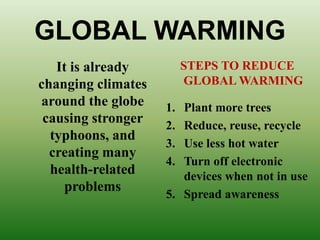 GLOBAL WARMING
It is already
changing climates
around the globe
causing stronger
typhoons, and
creating many
health-related
problems
STEPS TO REDUCE
GLOBAL WARMING
1. Plant more trees
2. Reduce, reuse, recycle
3. Use less hot water
4. Turn off electronic
devices when not in use
5. Spread awareness
 