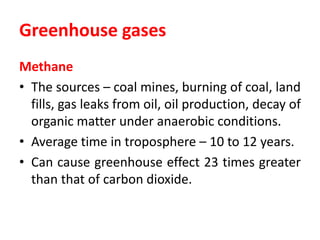 Greenhouse gases
Methane
• The sources – coal mines, burning of coal, land
fills, gas leaks from oil, oil production, decay of
organic matter under anaerobic conditions.
• Average time in troposphere – 10 to 12 years.
• Can cause greenhouse effect 23 times greater
than that of carbon dioxide.
 