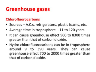 Greenhouse gases
Chlorofluorocarbons
• Sources – A.C.s, refrigerators, plastic foams, etc.
• Average time in troposphere – 11 to 120 years.
• It can cause greenhouse effect 900 to 8300 times
greater than that of carbon dioxide.
• Hydro chlorofluorocarbons can be in troposphere
around 9 to 390 years. They can cause
greenhouse effect 700 to 2000 times greater than
that of carbon dioxide.
 