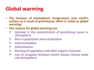 Global warming
• The increase of atmospheric temperature near earth’s
surface as a result of greenhouse effect is called as global
warming.
• The reasons for global warming are:
 Increase in the concentration of greenhouse gases in
atmosphere.
 Rise in population and urbanization
 Industrialization
 Deforestation
 Burning of vegetation and other organic materials
 Use of inorganic fertilizers which release nitrous oxide
into atmosphere
 