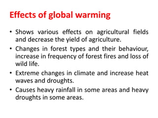 Effects of global warming
• Shows various effects on agricultural fields
and decrease the yield of agriculture.
• Changes in forest types and their behaviour,
increase in frequency of forest fires and loss of
wild life.
• Extreme changes in climate and increase heat
waves and droughts.
• Causes heavy rainfall in some areas and heavy
droughts in some areas.
 