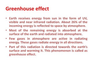 Greenhouse effect
• Earth receives energy from sun in the form of UV,
visible and near infrared radiation. About 26% of the
incoming energy is reflected to space by atmosphere.
• Most of the remaining energy is absorbed at the
surface of the earth and radiated into atmosphere.
• Few gases in atmosphere are active in radiating
energy. These gases radiate energy in all directions.
• Part of this radiation is directed towards the earth’s
surface and warming it. This phenomenon is called as
greenhouse effect.
 