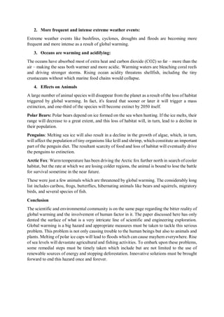 2. More frequent and intense extreme weather events:
Extreme weather events like bushfires, cyclones, droughts and floods are becoming more
frequent and more intense as a result of global warming.
3. Oceans are warming and acidifying:
The oceans have absorbed most of extra heat and carbon dioxide (CO2) so far – more than the
air – making the seas both warmer and more acidic. Warming waters are bleaching coral reefs
and driving stronger storms. Rising ocean acidity threatens shellfish, including the tiny
crustaceans without which marine food chains would collapse.
4. Effects on Animals
A large number of animal species will disappear from the planet as a result of the loss of habitat
triggered by global warming. In fact, it's feared that sooner or later it will trigger a mass
extinction, and one-third of the species will become extinct by 2050 itself.
Polar Bears: Polar bears depend on ice formed on the sea when hunting. If the ice melts, their
range will decrease to a great extent, and this loss of habitat will, in turn, lead to a decline in
their population.
Penguins: Melting sea ice will also result in a decline in the growth of algae, which, in turn,
will affect the population of tiny organisms like krill and shrimp, which constitute an important
part of the penguin diet. The resultant scarcity of food and loss of habitat will eventually drive
the penguins to extinction.
Arctic Fox: Warm temperature has been driving the Arctic fox further north in search of cooler
habitat, but the rate at which we are losing colder regions, the animal is bound to lose the battle
for survival sometime in the near future.
These were just a few animals which are threatened by global warming. The considerably long
list includes caribou, frogs, butterflies, hibernating animals like bears and squirrels, migratory
birds, and several species of fish.
Conclusion
The scientific and environmental community is on the same page regarding the bitter reality of
global warming and the involvement of human factor in it. The paper discussed here has only
dented the surface of what is a very intricate line of scientific and engineering exploration.
Global warming is a big hazard and appropriate measures must be taken to tackle this serious
problem. This problem is not only causing trouble to the human beings but also to animals and
plants. Melting of polar ice caps will lead to floods which can cause mayhem everywhere. Rise
of sea levels will devastate agricultural and fishing activities. To embark upon these problems,
some remedial steps must be timely taken which include but are not limited to the use of
renewable sources of energy and stopping deforestation. Innovative solutions must be brought
forward to end this hazard once and forever.
 