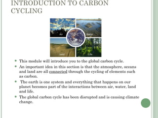 INTRODUCTION TO CARBON
CYCLING
 This module will introduce you to the global carbon cycle.
 An important idea in this section is that the atmosphere, oceans
and land are all connected through the cycling of elements such
as carbon.
 The earth is one system and everything that happens on our
planet becomes part of the interactions between air, water, land
and life.
 The global carbon cycle has been disrupted and is causing climate
change.
 