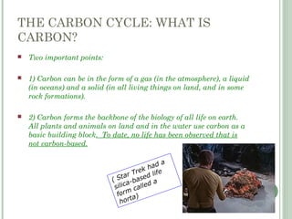 THE CARBON CYCLE: WHAT IS
CARBON?
 Two important points:
 1) Carbon can be in the form of a gas (in the atmosphere), a liquid
(in oceans) and a solid (in all living things on land, and in some
rock formations).
 2) Carbon forms the backbone of the biology of all life on earth.
All plants and animals on land and in the water use carbon as a
basic building block. To date, no life has been observed that is
not carbon-based.
( Star Trek had a
silica-based life
form called a
horta)
 