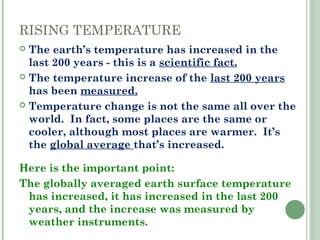 RISING TEMPERATURE
 The earth’s temperature has increased in the
last 200 years - this is a scientific fact.
 The temperature increase of the last 200 years
has been measured.
 Temperature change is not the same all over the
world. In fact, some places are the same or
cooler, although most places are warmer. It’s
the global average that’s increased.
Here is the important point:
The globally averaged earth surface temperature
has increased, it has increased in the last 200
years, and the increase was measured by
weather instruments.
 
