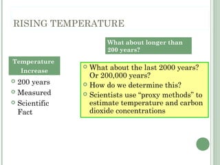 RISING TEMPERATURE
 200 years
 Measured
 Scientific
Fact
 What about the last 2000 years?
Or 200,000 years?
 How do we determine this?
 Scientists use “proxy methods” to
estimate temperature and carbon
dioxide concentrations
Temperature
Increase
What about longer than
200 years?
 