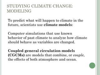 STUDYING CLIMATE CHANGE:
MODELING
 To predict what will happen to climate in the
future, scientists use climate models:
 Computer simulations that use known
behavior of past climate to analyze how climate
should behave as variables are changed.
 Coupled general circulation models
(CGCMs) are models that combine, or couple,
the effects of both atmosphere and ocean.
 