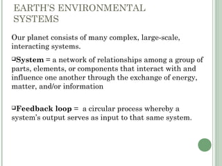 EARTH’S ENVIRONMENTAL
SYSTEMS
Our planet consists of many complex, large-scale,
interacting systems.
System = a network of relationships among a group of
parts, elements, or components that interact with and
influence one another through the exchange of energy,
matter, and/or information
Feedback loop = a circular process whereby a
system’s output serves as input to that same system.
 