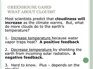 GREENHOUSE GASES
WHAT ABOUT CLOUDS?
Most scientists predict that cloudiness will
increase as the climate warms. But, what
do more clouds do to the earth’s
temperature?
1. Increase temperature because water
vapor traps heat? A positive feedback
2. Decrease temperature by shielding the
earth from incoming solar radiation. A
negative feedback.
3. Hard to know. Plus – depends on the
 
