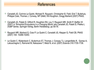  Canadell JG, Corinne Le Quéré, Michael R. Raupach, Christopher B. Field, Erik T. Buitehuis,
Philippe Ciais, Thomas J. Conway, NP Gillett, RA Houghton, Gregg Marland (2007) PNAS.
 Canadell JG, Pataki D, Gifford R, Houghton RA, Lou Y, Raupach MR, Smith P, Steffen W
(2007) in Terrestrial Ecosystems in a Changing World, eds Canadell JG, Pataki D, Pitelka L
(IGBP Series. Springer-Verlag, Berlin Heidelberg), pp 59-78.
 Raupach MR, Marland G, Ciais P, Le Quéré C, Canadell JG, Klepper G, Field CB, PNAS
(2007) 104: 10288-10293.
 Le Quéré C, Rödenbeck C, Buitenhuis ET, Thomas J, Conway TJ, Langenfelds R, Gomez A,
Labuschagne C, Ramonet M, Nakazawa T, Metzl N, et al. (2007) Science 316:1735-1738.
References
 
