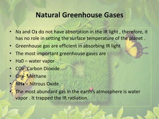 Natural Greenhouse Gases
• N2 and O2 do not have absorption in the IR light , therefore, it
has no role in setting the surface temperature of the planet .
• Greenhouse gas are efficient in absorbing IR light
• The most important greenhouse gases are :
• H20 – water vapor
• CO2- Carbon Dioxide
• CH4- Methane
• NH4 – Nitrous Oxide
• The most abundant gas in the earth’s atmosphere is water
vapor . It trapped the IR radiation.
 