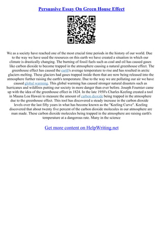 Persuasive Essay On Green House Effect
We as a society have reached one of the most crucial time periods in the history of our world. Due
to the way we have used the resources on this earth we have created a situation in which our
climate is drastically changing. The burning of fossil fuels such as coal and oil has caused gases
like carbon dioxide to become trapped in the atmosphere causing a natural greenhouse effect. The
greenhouse effect has caused the earth's average temperature to rise and has resulted in arctic
glaciers melting. These glaciers had gases trapped inside them that are now being released into the
atmosphere further raising the earth's temperature. Due to the way we are polluting our air we have
caused global warming. This global warming has caused stronger natural disasters such as
hurricanes and wildfires putting our society in more danger than ever before. Joseph Fournier came
up with the idea of the greenhouse effect in 1824. In the late 1950's Charles Keeling created a tool
in Mauna Loa Hawaii to measure the amount of carbon dioxide being trapped in the atmosphere
due to the greenhouse effect. This tool has discovered a steady increase in the carbon dioxide
levels over the last fifty years in what has become known as the "Keeling Curve". Keeling
discovered that about twenty five percent of the carbon dioxide molecules in our atmosphere are
man made. These carbon dioxide molecules being trapped in the atmosphere are raising earth's
temperature at a dangerous rate. Many in the science
Get more content on HelpWriting.net
 