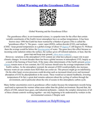 Global Warming and the Greenhouse Effect Essay
Global Warming and the Greenhouse Effect
The greenhouse effect, in environmental science, is a popular term for the effect that certain
variable constituents of the Earth's lower atmosphere have on surface temperatures. It has been
known since 1896 that Earth has been warmed by a blanket of gasses (This is called the
"greenhouse effect."). The gases––water vapor (H2O), carbon dioxide (CO2), and methane
(CH4)––keep ground temperatures at a global average of about 15 degrees C (60 degrees F). Without
them the average would be below the freezing point of water. The gases have this effect because as
incoming solar radiation strikes the surface, the surface gives off infrared radiation, or heat, that the
gases trap and keep near ground...show more content...
However, variations in the atmosphere's CO2 content are what have played a major role in past
climatic changes. In recent decades there has been a global increase in atmospheric CO2, largely as
a result of the burning of fossil fuels. If the many other determinants of the Earth's present global
climate remain more or less constant, the CO2 increase should raise the average temperature at the
Earth's surface. As the atmosphere warmed, the amount of H2O would probably also increase,
because warm air can contain more H2O than can cooler air. This process might go on indefinitely.
On the other hand, reverse processes could develop such as increased cloud cover and increased
absorption of CO2 by phytoplankton in the ocean. These would act as natural feedbacks, lowering
temperatures.8 In fact, a great deal remains unknown about the cycling of carbon through the
environment, and in particular about the role of oceans in this atmospheric carbon cycle.
Many further uncertainties exist in greenhouse–effect studies because the temperature records being
used tend to represent the warmer urban areas rather than the global environment. Beyond that, the
effects of CH4, natural trace gases, and industrial pollutants––indeed, the complex interactions of all
of these climate controls working together––are only beginning to be understood by workers in the
environmental sciences.2 Despite such
Get more content on HelpWriting.net
 