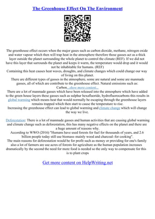 The Greenhouse Effect On The Environment
The greenhouse effect occurs when the major gases such as carbon dioxide, methane, nitrogen oxide
and water vapour which then will trap heat in the atmosphere therefore those gasses act as a thick
layer outside the planet surrounding the whole planet to control the climate (REF). If we did not
have this layer that surrounds the planet and keeps it warm, the temperature would drop and it would
not be inhabitable for humans. (REF)
Containing this heat causes heat waves, droughts, and climate changes which could change our way
of living on this planet.
There are different types of gasses in the atmosphere, some are natural and some are manmade
gasses, all of which are contribute to the greenhouse effect. Natural emissions such as:
Carbon...show more content...
There are a lot of manmade gasses which have been released into the atmosphere which have added
to the green house layers these gasses such as sulphur hexafluoride, hydrofluorocarbons this results in
global warming which means heat that would normally be escaping through the greenhouse layers
remains trapped which then start to cause the temperature to rise.
Increasing the greenhouse effect can lead to global warming and climate change which will change
the way we live.
Deforestation: There is a lot of manmade gasses and human activities that are causing global warming
and climate change such as deforestation, this has many negative effects on the planet and there are
a huge amount of reasons why.
According to WWO (2016) "Humans have used forests for fuel for thousands of years, and 2.6
billion people today still use biomass–mainly wood and charcoal–for cooking".
The main reasons for deforestation would be for profit such as money or providing for one's family
also a lot of farmers are use acres of forests for agriculture as the human population increases
dramatically by the second the need for more food is needed so the only way to compensate for this
is to plant crops
Get more content on HelpWriting.net
 