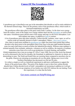 Causes Of The Greenhouse Effect
A greenhouse gas is described as any gas in the atmosphere that absorbs as well as emits radiation in
the thermal infrared range. These are the primary cause of the greenhouse effect, which results in
increased temperatures on Earth.
The greenhouse effect takes place as the gases reach Earth 's surface. As the short wave energy
heats the surface, some of the longer wave energy radiates back into the atmosphere as well as back
into space. Greenhouse gases absorb some of the energy and trap it in the lower atmosphere. Less
heat radiates into space, in addition to Earth is warmer.
A lot of greenhouse gases take place naturally. Carbon dioxide, methane, water vapor, as well as
nitrous oxide are naturally present in Earth 's atmosphere. Others,...show more content...
Also, there is much more methane (a greenhouse gas eight–four times more potent than carbon
dioxide in the short term) in the atmosphere than at any time in the past eight hundred thousand
years two and a half times as much as before the Industrial Revolution. Whereas some methane is
emitted naturally from wetlands, sediments, volcanoes as well as wildfires, the majority of methane
emissions come from oil as well as gas production, livestock farming, and landfills.
Global temperatures have risen an average of 1.4Лљ F since 1880. Sea ice in the Arctic has thinned
as well as decreased in the last few decades; the Greenland, in additional to Antarctic ice sheets, are
diminishing in mass. The North and South Poles are warming faster compared to anywhere else on
the globe. Glaciers are retreating on mountains all over the globe. Spring snow cover in the
Northern Hemisphere has decreased over the last 50 years.
It is infact a simple as well as a beneficial experiment to add more confirmation to support the
theory of the green house effect. The point of the display is just to show how carbon dioxide
absorbs heat; Carbon dioxide levels in Earth 's atmosphere are increasing in addition to it will get
warmer with time. The set up comprises of two bottles one with CO2 whereas the one lacking. From
this experiment, it is clear that the bottle
Get more content on HelpWriting.net
 