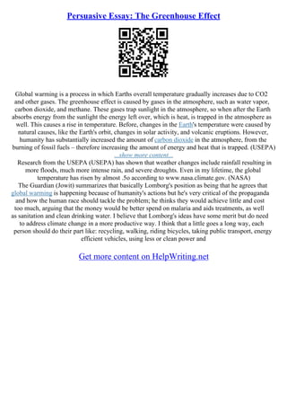 Persuasive Essay: The Greenhouse Effect
Global warming is a process in which Earths overall temperature gradually increases due to CO2
and other gases. The greenhouse effect is caused by gases in the atmosphere, such as water vapor,
carbon dioxide, and methane. These gases trap sunlight in the atmosphere, so when after the Earth
absorbs energy from the sunlight the energy left over, which is heat, is trapped in the atmosphere as
well. This causes a rise in temperature. Before, changes in the Earth's temperature were caused by
natural causes, like the Earth's orbit, changes in solar activity, and volcanic eruptions. However,
humanity has substantially increased the amount of carbon dioxide in the atmosphere, from the
burning of fossil fuels – therefore increasing the amount of energy and heat that is trapped. (USEPA)
...show more content...
Research from the USEPA (USEPA) has shown that weather changes include rainfall resulting in
more floods, much more intense rain, and severe droughts. Even in my lifetime, the global
temperature has risen by almost .5o according to www.nasa.climate.gov. (NASA)
The Guardian (Jowit) summarizes that basically Lomborg's position as being that he agrees that
global warming is happening because of humanity's actions but he's very critical of the propaganda
and how the human race should tackle the problem; he thinks they would achieve little and cost
too much, arguing that the money would be better spend on malaria and aids treatments, as well
as sanitation and clean drinking water. I believe that Lomborg's ideas have some merit but do need
to address climate change in a more productive way. I think that a little goes a long way, each
person should do their part like: recycling, walking, riding bicycles, taking public transport, energy
efficient vehicles, using less or clean power and
Get more content on HelpWriting.net
 