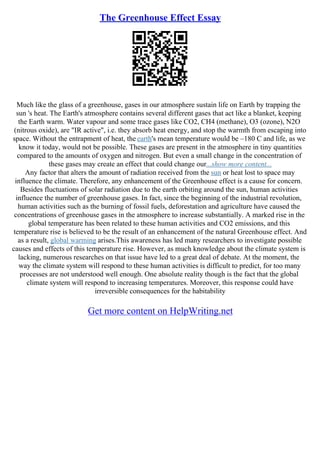 The Greenhouse Effect Essay
Much like the glass of a greenhouse, gases in our atmosphere sustain life on Earth by trapping the
sun 's heat. The Earth's atmosphere contains several different gases that act like a blanket, keeping
the Earth warm. Water vapour and some trace gases like CO2, CH4 (methane), O3 (ozone), N2O
(nitrous oxide), are "IR active", i.e. they absorb heat energy, and stop the warmth from escaping into
space. Without the entrapment of heat, the earth's mean temperature would be –180 C and life, as we
know it today, would not be possible. These gases are present in the atmosphere in tiny quantities
compared to the amounts of oxygen and nitrogen. But even a small change in the concentration of
these gases may create an effect that could change our...show more content...
Any factor that alters the amount of radiation received from the sun or heat lost to space may
influence the climate. Therefore, any enhancement of the Greenhouse effect is a cause for concern.
Besides fluctuations of solar radiation due to the earth orbiting around the sun, human activities
influence the number of greenhouse gases. In fact, since the beginning of the industrial revolution,
human activities such as the burning of fossil fuels, deforestation and agriculture have caused the
concentrations of greenhouse gases in the atmosphere to increase substantially. A marked rise in the
global temperature has been related to these human activities and CO2 emissions, and this
temperature rise is believed to be the result of an enhancement of the natural Greenhouse effect. And
as a result, global warming arises.This awareness has led many researchers to investigate possible
causes and effects of this temperature rise. However, as much knowledge about the climate system is
lacking, numerous researches on that issue have led to a great deal of debate. At the moment, the
way the climate system will respond to these human activities is difficult to predict, for too many
processes are not understood well enough. One absolute reality though is the fact that the global
climate system will respond to increasing temperatures. Moreover, this response could have
irreversible consequences for the habitability
Get more content on HelpWriting.net
 