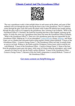 Climate Control And The Greenhouse Effect
The way a greenhouse works is that sunlight shines in and warms up the plants, and some of that
radiation can't exit through the glass forcing the heat to stay in the greenhouse. The UV radiation
comes through the glass walls and warms the plants while weaker IR radiation has trouble getting
through the glass walls so it's trapped in the greenhouse; thus, warming it up (Lallanila, "What Is the
Greenhouse Effect?"). Similarly, the Earth has incoming heat that is then trapped, warming up the
surface. It works the same way a greenhouse does hence the name the Greenhouse Effect (Lallanila,
"What is the Greenhouse Effect?"). There are a few greenhouse gases that are responsible for the
Greenhouse Effect. Making up 1% of our atmosphere, Carbon Dioxide, Ozone, Methane, and Water
Vapor, act as a blanket that surrounds Earth to help regulate climate control (Rinkesh. "Causes of the
Greenhouse Effect – Conserve Energy Future."). The Greenhouse Effect isn't bad. It actually helps
us survive on Earth. Without it, the Earth would be 30 degrees Celsius lesser which would be too
cold (Rinkesh. "Causes of the Greenhouse Effect – Conserve Energy Future."). Some of the heat
from the greenhouse gases goes into space, while some of it burns along the atmosphere, and a small
amount of it finds its way into the Earth's surface (Rinkesh. "Causes of the Greenhouse Effect –
Conserve Energy Future."). Because of this the Earth's temperature is raised (Rinkesh. "Causes of
the Greenhouse Effect –
Get more content on HelpWriting.net
 