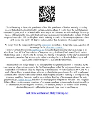 Global Warming is due to the greenhouse effect. The greenhouse effect is a naturally occurring
process that aids in heating the Earth's surface and atmosphere. It results from the fact that certain
atmospheric gases, such as carbon dioxide, water vapor, and methane, are able to change the energy
balance of the planet by being able to absorb longwave radiation from the Earth's surface. Without
the greenhouse effect, life on this planet would probably not exist as the average temperature of the
Earth would be a chilly –18 degrees Celsius, rather than the present 15 degrees Celsius.
As energy from the sun passes through the atmosphere a number of things take place. A portion of
the energy (26 %...show more content...
The now warmer atmospheric greenhouse gas molecules begin radiating longwave energy in all
directions. Over 90 % of this emission of longwave energy is directed back to the Earth's surface
where it once again is absorbed by the surface. The heating of the ground by the longwave radiation
causes the ground surface to once again radiate repeating the cycle described above, again and
again, until no more longwave is available for absorption.
The amount of heat energy added to the atmosphere by the greenhouse effect is controlled by the
concentration of greenhouse gases in the Earth's atmosphere. All of the major greenhouse gases have
increased in concentration since the beginning of the industrial revolution (about 1700 A.D.). As a
result of these higher concentrations, scientists predict that the greenhouse effect will be enhanced
and the Earth's climate will become warmer. Predicting the amount of warming is accomplished by
computer modeling. Computer models suggest that a doubling of the concentration of the main
greenhouse gas, carbon dioxide, may raise the average global temperature between 1 and 3 degrees
Celsius. However, the numeric equations of computer models do not accurately simulate the effects
of a number of possible negative feedbacks. For example, many of the models cannot properly
simulated the negative effects that increased cloud cover would have on
Get more content on HelpWriting.net
 
