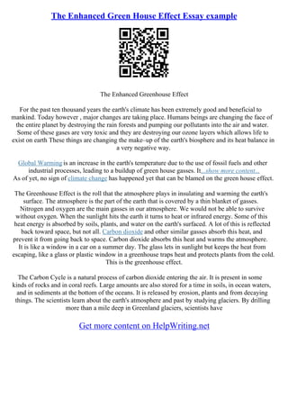 The Enhanced Green House Effect Essay example
The Enhanced Greenhouse Effect
For the past ten thousand years the earth's climate has been extremely good and beneficial to
mankind. Today however , major changes are taking place. Humans beings are changing the face of
the entire planet by destroying the rain forests and pumping our pollutants into the air and water.
Some of these gases are very toxic and they are destroying our ozone layers which allows life to
exist on earth These things are changing the make–up of the earth's biosphere and its heat balance in
a very negative way.
Global Warming is an increase in the earth's temperature due to the use of fossil fuels and other
industrial processes, leading to a buildup of green house gasses. It...show more content...
As of yet, no sign of climate change has happened yet that can be blamed on the green house effect.
The Greenhouse Effect is the roll that the atmosphere plays in insulating and warming the earth's
surface. The atmosphere is the part of the earth that is covered by a thin blanket of gasses.
Nitrogen and oxygen are the main gasses in our atmosphere. We would not be able to survive
without oxygen. When the sunlight hits the earth it turns to heat or infrared energy. Some of this
heat energy is absorbed by soils, plants, and water on the earth's surfaced. A lot of this is reflected
back toward space, but not all. Carbon dioxide and other similar gasses absorb this heat, and
prevent it from going back to space. Carbon dioxide absorbs this heat and warms the atmosphere.
It is like a window in a car on a summer day. The glass lets in sunlight but keeps the heat from
escaping, like a glass or plastic window in a greenhouse traps heat and protects plants from the cold.
This is the greenhouse effect.
The Carbon Cycle is a natural process of carbon dioxide entering the air. It is present in some
kinds of rocks and in coral reefs. Large amounts are also stored for a time in soils, in ocean waters,
and in sediments at the bottom of the oceans. It is released by erosion, plants and from decaying
things. The scientists learn about the earth's atmosphere and past by studying glaciers. By drilling
more than a mile deep in Greenland glaciers, scientists have
Get more content on HelpWriting.net
 