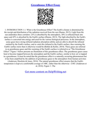 Greenhouse Effect Essay
1. INTRODUCTION 1.1. What is the Greenhouse Effect? The Earth's climate is determined by
the receipt and distribution of the radiation received from the sun (Dunne, 2013). Light from the
sun undertakes three corridors: 25% is absorbed by the atmosphere, 30% is reflected back into
space and 45% is absorbed by the Earth's surface (Dunne, 2013). The light absorbed by the Earth's
surface is converted into energy and used for the various biological processes. In the atmosphere,
some gases have strong infrared radiation absorption ability and are able to absorb the infrared
emitted by the Earth's surface, and re–emit this infrared to the Earth's surface, thus warming the
Earth's surface more than it otherwise would be (Botkin & Keller, 2014). These gases are referred
to as greenhouse gases and this warming of the Earth's surface is referred to as "The Greenhouse
Effect". Figure 1 below presents an illustration of this greenhouse effect. The greenhouse gases cause
heat to become trapped between the atmosphere and the Earth's surface, similar to how air is trapped
in a greenhouse. It must be noted that the greenhouse effect is a naturally occurring phenomenon but
it has been amplified by the addition of greenhouse gases to the atmosphere from human activities
(Anderson, Hawkins & Jones, 2016). The natural greenhouse effect ensures that the Earth's
temperature is kept at a comfortable average of 140C, rather than the otherwise –210C (Anderson et
al, 2016). Figure 1: The
Get more content on HelpWriting.net
 