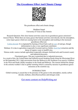 The Greenhouse Effect And Climate Change
The greenhouse effect and climate change
Shubham Sarpal
University of Texas at San Antonio
Research Question: How does human activities cause rise in greenhouse gasses emissions?
Answer/Thesis: While there are many gasses that human activities emit directly into the atmosphere,
some major gasses which are causing harm in the atmosphere and resulting in the increased
greenhouse effect are:
Carbon dioxide: It is originated by burning of fossil fuels such as coal, oil and gas, though
deforestation is also a very significant contributor.
Methane: It is due to agriculture (especially livestock and rice fields), fossil fuel extraction and the
decay of organic waste in landfill sites.
Nitrous oxide: sources include agriculture (especially nitrogen–fertilized soils and livestock waste)
and industrial processes.
Fluorinated gases: This gas is generated due to industrial processes.
As a result of this, the United States had suffered record–breaking floods along the Mississippi River
on 9th September 2011, high snowstorms from the Midwest to the Northeast even massive wildfires
in the West and South, deadly tornadoes in the South and Midwest. The reasons behind the change
in the extreme weather is due to global warming which is caused by increase in greenhouse gasses
emissions as the scientists say.
INTRODUCTION
Global warming is caused due to the presence of the gasses in the atmosphere, mainly carbon
dioxide, methane, chlorofluorocarbons and nitrogen oxide
Get more content on HelpWriting.net
 