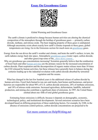 Essay On Greenhouse Gases
Global Warming and Greenhouse Gases
The earth's climate is predicted to change because human activities are altering the chemical
composition of the atmosphere through the buildup of greenhouse gases –– primarily carbon
dioxide, methane, and nitrous oxide. The heat–trapping property of these gases is undisputed.
Although uncertainty exists about exactly how earth''s climate responds to these gases, global
temperatures are rising. Go to the Emissions section for much more on greenhouse gases.
Energy from the sun drives the earth''s weather and climate, and heats the earth''s surface; in turn, the
earth radiates energy back into space. Atmospheric greenhouse gases (water vapor, carbon dioxide,
and other gases) trap some of the...show more content...
Why are greenhouse gas concentrations increasing? Scientists generally believe that the combustion
of fossil fuels and other human activities are the primary reason for the increased concentration of
carbon dioxide. Plant respiration and the decomposition of organic matter release more than 10 times
the CO2 released by human activities; but these releases have generally been in balance during the
centuries leading up to the industrial revolution with carbon dioxide absorbed by terrestrial
vegetation and the oceans.
What has changed in the last few hundred years is the additional release of carbon dioxide by
human activities. Fossil fuels burned to run cars and trucks, heat homes and businesses, and power
factories are responsible for about 98% of U.S. carbon dioxide emissions, 24% of methane emissions,
and 18% of nitrous oxide emissions. Increased agriculture, deforestation, landfills, industrial
production, and mining also contribute a significant share of emissions. In 1997, the United States
emitted about one–fifth of total global greenhouse gases.
Estimating future emissions is difficult, because it depends on demographic, economic,
technological, policy, and institutional developments. Several emissions scenarios have been
developed based on differing projections of these underlying factors. For example, by 2100, in the
absence of emissions control policies, carbon dioxide concentrations are projected to be
Get more content on HelpWriting.net
 
