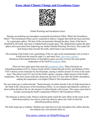 Essay about Climate Change and Greenhouse Gases
Global Warming and Greenhouse Gases
Humans are polluting our atmosphere causing the Greenhouse Effect. What's the Greenhouse
Effect? "The Greenhouse Effect can be visualized as follows: imagine that Earth has been encircled
by a giant glass sphere. The heat of the sun penetrates through the glass. Some of the heat is
absorbed by the Earth, and some is radiated back towards space. The radiated heat reaches the glass
sphere and is prevented from dispersing any further"(Global Warming The Facts). This makes the
heat bounce back towards the Earth, which heats it up tremendously.
The warming of the Earth is not a good thing. If the ice caps on the mountaintops were to melt it
would raise the ocean by eight feet and many lives...show more content...
Alteration of this natural barrier of atmospheric gases can raise or lower the mean global
temperature of the Earth"(Greenhouse Gas).
There are four major gases that cause the greenhouse effect. These chemicals are
Chloroflourocarbons (CFC's), Nitrous Oxide (N2O), Carbon Dioxide (CO2), and Methane (CH4).
"CFC's destroy ozone molecules by the thousands, causing a smaller amount of ozone in the ozone
layer. This allows more UV rays hit the Earth's surface, causing a slight increase of the Earth's
temperature. The more ozone molecules destroyed, the more UV rays enter the Earth's atmosphere,
making the temperature even higher"(What Is The Greenhouse Effect).
The next major gas is carbon dioxide. "Small amounts of carbon dioxide in the air helps keep heat in
the Earth in the vital process of the Greenhouse Effect. As car exhausts and industries continue to
shoot carbon dioxide in the air, the amount of carbon dioxide will increase. This causes more heat to
be kept, increasing the Earth's temperature"(What Is The Greenhouse Effect).
The third gas is nitrous oxide. Nitrous oxide has pretty much the same effect on the ozone as the
chloroflourocarbons, but nitrous oxide only destroys about one–forth of what the
chloroflourocarbons destroy.
The forth–major gas is methane. Methane also traps heat in to the atmosphere like carbon dioxide,
but methane has a less harmful effect on
Get more content on HelpWriting.net
 