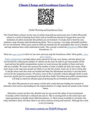 Climate Change and Greenhouse Gases Essay
Global Warming and Greenhouse Gases
The United States releases twenty tons of carbon monoxide per person per year. Carbon Monoxide
release is a result of burning fossil fuels with an insufficient amount of oxygen that causes the
formation of carbon monoxide that pollutes our environment. Everyday fuel is burnt by cars,
airplanes, large factories and manufacturing plants. This is causing a very large and deadly problem
for our environment. When gases used on earth are released into the atmosphere they act as a blanket
and trap radiation that is then redirected to earth. This concept is called the Greenhouse Effect (Bad
Greenhouse, 1).
There are many ways in which we can slow and even stop the Greenhouse effect. More public...show
more content...
Public transportation can help reduce stress caused by driving, save money, and also protect our
environment by reducing the number of vehicles on the road. In order to get more people off the
road and into the public transportation system we must increase the number of buses and taxis
that are available. We must also increase the number of stops available for daily bus routes. With
more stops on the map more people are likely to use the bus system. Each city or town will be able
to decide where more bus stops are needed and make the adjustments necessary to provide better
service for the taxpaying citizens. Of course, none of this is possible without adequate funds in each
town/city and the gas tax is guaranteed to provide those funds. Providing more public transportation
will help us reach our ultimate goal of protecting the environment and ourselves.
The other fifty percent of your money will be split evenly between funding for research of
alternative fuel sources and funding for the implementation of a high–speed rail system in the United
States.
Alternative sources are the only absolute way we can secure the safety of our environment.
Everyday carbon monoxide is released into our air. This is creating holes in the ozone layer and
exposing humans to deadly fumes (Bad Greenhouse, 1). More money available to scientists who
study alternative fuels will allow them to do more extensive testing and research. Although the world
is not yet running
Get more content on HelpWriting.net
 