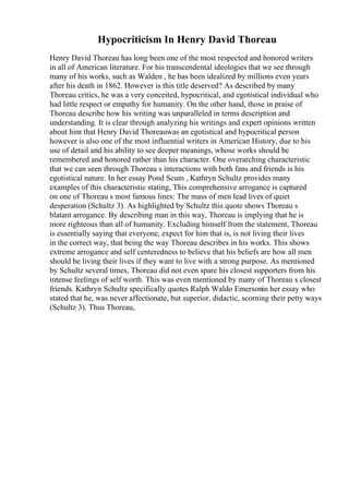 Hypocriticism In Henry David Thoreau
Henry David Thoreau has long been one of the most respected and honored writers
in all of American literature. For his transcendental ideologies that we see through
many of his works, such as Walden , he has been idealized by millions even years
after his death in 1862. However is this title deserved? As described by many
Thoreau critics, he was a very conceited, hypocritical, and egotistical individual who
had little respect or empathy for humanity. On the other hand, those in praise of
Thoreau describe how his writing was unparalleled in terms description and
understanding. It is clear through analyzing his writings and expert opinions written
about him that Henry David Thoreauwas an egotistical and hypocritical person
however is also one of the most influential writers in American History, due to his
use of detail and his ability to see deeper meanings, whose works should be
remembered and honored rather than his character. One overarching characteristic
that we can seen through Thoreau s interactions with both fans and friends is his
egotistical nature. In her essay Pond Scum , Kathryn Schultz provides many
examples of this characteristic stating, This comprehensive arrogance is captured
on one of Thoreau s most famous lines: The mass of men lead lives of quiet
desperation (Schultz 3). As highlighted by Schultz this quote shows Thoreau s
blatant arrogance. By describing man in this way, Thoreau is implying that he is
more righteous than all of humanity. Excluding himself from the statement, Thoreau
is essentially saying that everyone, expect for him that is, is not living their lives
in the correct way, that being the way Thoreau describes in his works. This shows
extreme arrogance and self centeredness to believe that his beliefs are how all men
should be living their lives if they want to live with a strong purpose. As mentioned
by Schultz several times, Thoreau did not even spare his closest supporters from his
intense feelings of self worth. This was even mentioned by many of Thoreau s closest
friends. Kathryn Schultz specifically quotes Ralph Waldo Emersonin her essay who
stated that he, was never affectionate, but superior, didactic, scorning their petty ways
(Schultz 3). Thus Thoreau,
 