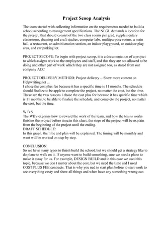 Project Scoop Analysis
The team started with collecting information on the requirements needed to build a
school according to management specifications. The NEGL demands a location for
the project, that should consist of the two class rooms per grad, supplementary
classrooms, drawing and craft studies, computer labs, multipurpose rooms, a main
hall, a restaurant, an administration section, an indoor playground, an outdoor play
area, and car parking lot.
PROJECT SECOPE: To begin with project scoop, it is a documentation of a project
to which assigns work to the employees and staff, and that they are not allowed to be
doing and other part of work which they are not assigned too, as stated from our
company ACC
PROJECT DELIVERY METHOD: Project delivery... Show more content on
Helpwriting.net ...
I chose the cost plus fee because it has a specific time is 11 months. The schedule
should finalize to be apple to complete the project, no matter the cost, but the time.
These are the two reasons I chose the cost plus fee because it has specific time which
is 11 months, to be able to finalize the schedule, and complete the project, no matter
the cost, but the time.
W B S
The WBS explains how to reward the work of the team, and how the teams works
finishes the project before time.in this chart, the steps of the project will be explain
from the beginning of the project until the ending.
DRAFT SCHEDULE:
In this graph, the time and plan will be explained. The timing will be monthly and
want will be worked on step by step.
CONCLUSION:
So we have many types to finish build the school, but we should get a strategy like to
do plane to walk on it. If anyone want to build something, sure we need a plane to
make it essay for us. For example, DESIGN BUILD and in this case we used this
topic, because we don t matter about the cost, but we need the time and I used
COST PLUS FEE contracts. That is why you ned to start plan before to start work to
see everything essay and show all things and when have any something wrong can
 