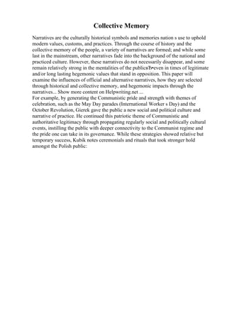 Collective Memory
Narratives are the culturally historical symbols and memories nation s use to uphold
modern values, customs, and practices. Through the course of history and the
collective memory of the people, a variety of narratives are formed; and while some
last in the mainstream, other narratives fade into the background of the national and
practiced culture. However, these narratives do not necessarily disappear, and some
remain relatively strong in the mentalities of the publicвЂ•even in times of legitimate
and/or long lasting hegemonic values that stand in opposition. This paper will
examine the influences of official and alternative narratives, how they are selected
through historical and collective memory, and hegemonic impacts through the
narratives... Show more content on Helpwriting.net ...
For example, by generating the Communistic pride and strength with themes of
celebration, such as the May Day parades (International Worker s Day) and the
October Revolution, Gierek gave the public a new social and political culture and
narrative of practice. He continued this patriotic theme of Communistic and
authoritative legitimacy through propagating regularly social and politically cultural
events, instilling the public with deeper connectivity to the Communist regime and
the pride one can take in its governance. While these strategies showed relative but
temporary success, Kubik notes ceremonials and rituals that took stronger hold
amongst the Polish public:
 