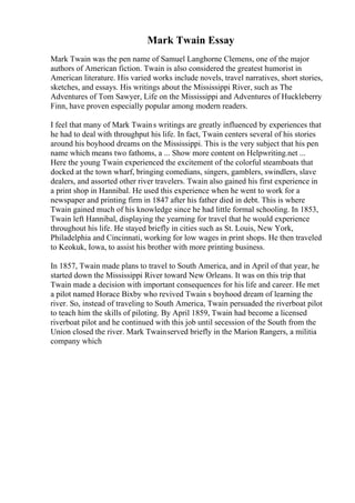 Mark Twain Essay
Mark Twain was the pen name of Samuel Langhorne Clemens, one of the major
authors of American fiction. Twain is also considered the greatest humorist in
American literature. His varied works include novels, travel narratives, short stories,
sketches, and essays. His writings about the Mississippi River, such as The
Adventures of Tom Sawyer, Life on the Mississippi and Adventures of Huckleberry
Finn, have proven especially popular among modern readers.
I feel that many of Mark Twains writings are greatly influenced by experiences that
he had to deal with throughput his life. In fact, Twain centers several of his stories
around his boyhood dreams on the Mississippi. This is the very subject that his pen
name which means two fathoms, a ... Show more content on Helpwriting.net ...
Here the young Twain experienced the excitement of the colorful steamboats that
docked at the town wharf, bringing comedians, singers, gamblers, swindlers, slave
dealers, and assorted other river travelers. Twain also gained his first experience in
a print shop in Hannibal. He used this experience when he went to work for a
newspaper and printing firm in 1847 after his father died in debt. This is where
Twain gained much of his knowledge since he had little formal schooling. In 1853,
Twain left Hannibal, displaying the yearning for travel that he would experience
throughout his life. He stayed briefly in cities such as St. Louis, New York,
Philadelphia and Cincinnati, working for low wages in print shops. He then traveled
to Keokuk, Iowa, to assist his brother with more printing business.
In 1857, Twain made plans to travel to South America, and in April of that year, he
started down the Mississippi River toward New Orleans. It was on this trip that
Twain made a decision with important consequences for his life and career. He met
a pilot named Horace Bixby who revived Twain s boyhood dream of learning the
river. So, instead of traveling to South America, Twain persuaded the riverboat pilot
to teach him the skills of piloting. By April 1859, Twain had become a licensed
riverboat pilot and he continued with this job until secession of the South from the
Union closed the river. Mark Twainserved briefly in the Marion Rangers, a militia
company which
 