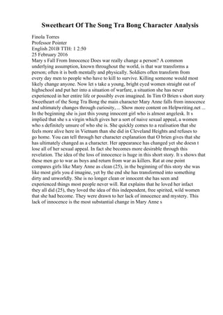Sweetheart Of The Song Tra Bong Character Analysis
Finola Torres
Professor Pointer
English 201B TTH: 1 2:50
25 February 2016
Mary s Fall From Innocence Does war really change a person? A common
underlying assumption, known throughout the world, is that war transforms a
person; often it is both mentally and physically. Soldiers often transform from
every day men to people who have to kill to survive. Killing someone would most
likely change anyone. Now let s take a young, bright eyed women straight out of
highschool and put her into a situation of warfare, a situation she has never
experienced in her entire life or possibly even imagined. In Tim O Brien s short story
Sweetheart of the Song Tra Bong the main character Mary Anne falls from innocence
and ultimately changes through curiosity, ... Show more content on Helpwriting.net ...
In the beginning she is just this young innocent girl who is almost angelesk. It s
implied that she s a virgin which gives her a sort of naive sexual appeal, a women
who s definitely unsure of who she is. She quickly comes to a realisation that she
feels more alive here in Vietnam than she did in Cleveland Heights and refuses to
go home. You can tell through her character explanation that O brien gives that she
has ultimately changed as a character. Her appearance has changed yet she doesn t
lose all of her sexual appeal. In fact she becomes more desirable through this
revelation. The idea of the loss of innocence is huge in this short story. It s shows that
these men go to war as boys and return from war as killers. Rat at one point
compares girls like Mary Anne as clean (25), in the beginning of this story she was
like most girls you d imagine, yet by the end she has transformed into something
dirty and unworldly. She is no longer clean or innocent she has seen and
experienced things most people never will. Rat explains that he loved her infact
they all did (25), they loved the idea of this independent, free spirited, wild women
that she had become. They were drawn to her lack of innocence and mystery. This
lack of innocence is the most substantial change in Mary Anne s
 
