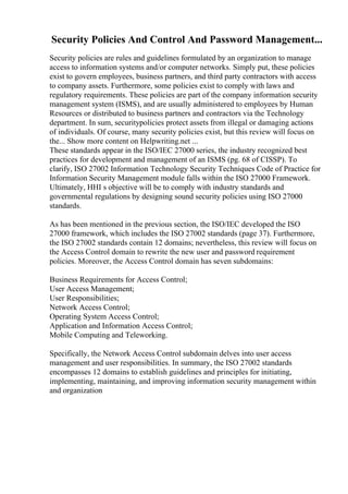 Security Policies And Control And Password Management...
Security policies are rules and guidelines formulated by an organization to manage
access to information systems and/or computer networks. Simply put, these policies
exist to govern employees, business partners, and third party contractors with access
to company assets. Furthermore, some policies exist to comply with laws and
regulatory requirements. These policies are part of the company information security
management system (ISMS), and are usually administered to employees by Human
Resources or distributed to business partners and contractors via the Technology
department. In sum, securitypolicies protect assets from illegal or damaging actions
of individuals. Of course, many security policies exist, but this review will focus on
the... Show more content on Helpwriting.net ...
These standards appear in the ISO/IEC 27000 series, the industry recognized best
practices for development and management of an ISMS (pg. 68 of CISSP). To
clarify, ISO 27002 Information Technology Security Techniques Code of Practice for
Information Security Management module falls within the ISO 27000 Framework.
Ultimately, HHI s objective will be to comply with industry standards and
governmental regulations by designing sound security policies using ISO 27000
standards.
As has been mentioned in the previous section, the ISO/IEC developed the ISO
27000 framework, which includes the ISO 27002 standards (page 37). Furthermore,
the ISO 27002 standards contain 12 domains; nevertheless, this review will focus on
the Access Control domain to rewrite the new user and password requirement
policies. Moreover, the Access Control domain has seven subdomains:
Business Requirements for Access Control;
User Access Management;
User Responsibilities;
Network Access Control;
Operating System Access Control;
Application and Information Access Control;
Mobile Computing and Teleworking.
Specifically, the Network Access Control subdomain delves into user access
management and user responsibilities. In summary, the ISO 27002 standards
encompasses 12 domains to establish guidelines and principles for initiating,
implementing, maintaining, and improving information security management within
and organization
 