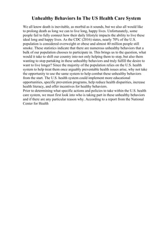 Unhealthy Behaviors In The US Health Care System
We all know death is inevitable, as morbid as it sounds, but we also all would like
to prolong death as long we can to live long, happy lives. Unfortunately, some
people fail to fully connect how their daily lifestyle impacts the ability to live these
ideal long and happy lives. As the CDC (2016) states, nearly 70% of the U.S.
population is considered overweight or obese and almost 40 million people still
smoke. These statistics indicate that there are numerous unhealthy behaviors that a
bulk of our population chooses to participate in. This brings us to the question, what
would it take to shift our country into not only helping them to stop, but also them
wanting to stop partaking in these unhealthy behaviors and truly fulfill the desire to
want to live longer? Since the majority of the population relies on the U.S. health
system to help treat them once arguably preventable health issues arise, why not take
the opportunity to use the same system to help combat these unhealthy behaviors
from the start. The U.S. health system could implement more educational
opportunities, specific prevention programs, help reduce health disparities, increase
health literacy, and offer incentives for healthy behaviors.
Prior to determining what specific actions and policies to take within the U.S. health
care system, we must first look into who is taking part in these unhealthy behaviors
and if there are any particular reason why. According to a report from the National
Center for Health
 