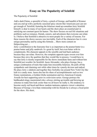 Essay on The Popularity of Seinfeld
The Popularity of Seinfeld
Add a dash Elaine, a spoonful of Jerry, a pinch of George, and handful of Kramer
and you end up with a perfectly seasoned spicy sitcom that Americans just can not
get enough of. Seinfeld, featuring the hilarious stand up comedian Jerry Seinfeld
himself, is dear to many of our hearts and the show plays an essential part in
satisfying our constant quest for humor. The show focuses on real life situations and
problems such as romance, friends, careers, and adventures that everyone can relate
to. I believe that Seinfeld is attractive to most people for a variety of reasons. For
these reasons the shows success was inevitable. Each of the characters has it s own
unique personality and by using this formula ... Show more content on
Helpwriting.net ...
Jerry s contribution to the fearsome four is as important as the peanut butter in a
peanut butter and jelly sandwich. It s great by itself, but even better with its
complements. His character appeals to the sensible and laid back audience
because they can relate. However, the complete opposite types swoon over him
because they envy the qualities that they would like to possess. I would have to
say that Jerry is mostly responsible for the shows immediate fame and without him
Seinfeld just wouldn t be Seinfeld. Jason Alexander, who plays George, has a
unique combination of traits that make him irresistibly hilarious. He pulls off the
sympathetic and charming sort while other times he s purely devious and radical.
He plays Jerry s sidekick and together they foolishly run around New York City like
kids in a candy store. Jason also has his share of accomplishments such as two
Emmy nominations, a Golden Globe nomination and two American Comedy
Awards for best supporting actor in a television series. George portrays the
baldheaded stingy mastermind who s always stirring up trouble and brewing up
schemes to make him look cooler than we all know he really is. His tendency to
become easily red faced and throw random tantrums captures viewer s attention.
Because of George s love/hate relationship with his friends he is always a focal point
for the show. His short,
 