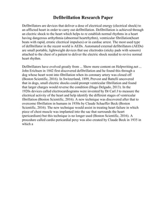 Defibrillation Research Paper
Defibrillators are devices that deliver a dose of electrical energy (electrical shock) to
an afflicted heart in order to carry out defibrillation. Defibrillation is achieved through
an electric shock to the heart which helps to re establish normal rhythms in a heart
having dangerous arrhythmia (abnormal heartrhythm), ventricular fibrillation(heart
beats with rapid, erratic electrical impulses) or in cardiac arrest. The most used type
of defibrillator in the recent world is AEDs. Automated external defibrillators (AEDs)
are small portable, lightweight devices that use electrodes (sticky pads with sensors)
attached to the chest of a patient to deliver the electric shock needed to revive normal
heart rhythm.
Defibrillators have evolved greatly from ... Show more content on Helpwriting.net ...
John Erichsen in 1842 first discovered defibrillation and he found this through a
dog whose heart went into fibrillation when its coronary artery was closed off
(Boston Scientific, 2016). In Switzerland, 1899, Prevost and Battelli uncovered
that in dogs, small electric shocks could prompt ventricular fibrillation and found
that larger charges would reverse the condition (Hugo Delgado, 2013). In the
1920s devices called electrocardiograms were invented by Dr Carl J to measure the
electrical activity of the heart and help identify the different stages of ventricular
fibrillation (Boston Scientific, 2016). A new technique was discovered after that to
overcome fibrillation in humans in 1930s by Claude Schaeffer Beck (Boston
Scientific, 2016). The new technique would assist in treating heart failure in which
piece of chest muscle was implanted into the sac that surrounds the heart
(pericardium) but this technique is no longer used (Boston Scientific, 2016). A
procedure called cardio pericardial pexy was also created by Claude Beck in 1935 in
which a
 