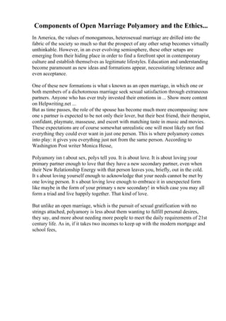 Components of Open Marriage Polyamory and the Ethics...
In America, the values of monogamous, heterosexual marriage are drilled into the
fabric of the society so much so that the prospect of any other setup becomes virtually
unthinkable. However, in an ever evolving semiosphere, these other setups are
emerging from their hiding place in order to find a forefront spot in contemporary
culture and establish themselves as legitimate lifestyles. Education and understanding
become paramount as new ideas and formations appear, necessitating tolerance and
even acceptance.
One of these new formations is what s known as an open marriage, in which one or
both members of a dichotomous marriage seek sexual satisfaction through extraneous
partners. Anyone who has ever truly invested their emotions in ... Show more content
on Helpwriting.net ...
But as time passes, the role of the spouse has become much more encompassing: now
one s partner is expected to be not only their lover, but their best friend, their therapist,
confidant, playmate, masseuse, and escort with matching taste in music and movies.
These expectations are of course somewhat unrealistic one will most likely not find
everything they could ever want in just one person. This is where polyamory comes
into play: it gives you everything just not from the same person. According to
Washington Post writer Monica Hesse,
Polyamory isn t about sex, polys tell you. It is about love. It is about loving your
primary partner enough to love that they have a new secondary partner, even when
their New Relationship Energy with that person leaves you, briefly, out in the cold.
It s about loving yourself enough to acknowledge that your needs cannot be met by
one loving person. It s about loving love enough to embrace it in unexpected form
like maybe in the form of your primary s new secondary! in which case you may all
form a triad and live happily together. That kind of love.
But unlike an open marriage, which is the pursuit of sexual gratification with no
strings attached, polyamory is less about them wanting to fulfill personal desires,
they say, and more about needing more people to meet the daily requirements of 21st
century life. As in, if it takes two incomes to keep up with the modern mortgage and
school fees,
 