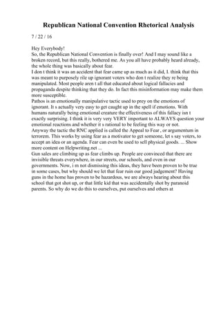 Republican National Convention Rhetorical Analysis
7 / 22 / 16
Hey Everybody!
So, the Republican National Convention is finally over! And I may sound like a
broken record, but this really, bothered me. As you all have probably heard already,
the whole thing was basically about fear.
I don t think it was an accident that fear came up as much as it did, I. think that this
was meant to purposely rile up ignorant voters who don t realize they re being
manipulated. Most people aren t all that educated about logical fallacies and
propaganda despite thinking that they do. In fact this misinformation may make them
more susceptible.
Pathos is an emotionally manipulative tactic used to prey on the emotions of
ignorant. It s actually very easy to get caught up in the spell if emotions. With
humans naturally being emotional creature the effectiveness of this fallacy isn t
exactly surprising. I think it is very very VERY important to ALWAYS question your
emotional reactions and whether it s rational to be feeling this way or not.
Anyway the tactic the RNC applied is called the Appeal to Fear , or argumentum in
terrorem. This works by using fear as a motivator to get someone, let s say voters, to
accept an idea or an agenda. Fear can even be used to sell physical goods. ... Show
more content on Helpwriting.net ...
Gun sales are climbing up as fear climbs up. People are convinced that there are
invisible threats everywhere, in our streets, our schools, and even in our
governments. Now, i m not dismissing this ideas, they have been proven to be true
in some cases, but why should we let that fear ruin our good judgement? Having
guns in the home has proven to be hazardous, we are always hearing about this
school that got shot up, or that little kid that was accidentally shot by paranoid
parents. So why do we do this to ourselves, put ourselves and others at
 