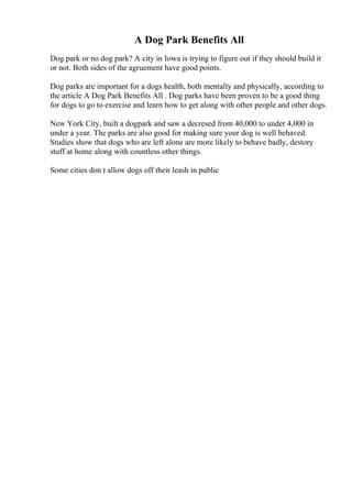 A Dog Park Benefits All
Dog park or no dog park? A city in Iowa is trying to figure out if they should build it
or not. Both sides of the agruement have good points.
Dog parks are important for a dogs health, both mentally and physically, according to
the article A Dog Park Benefits All . Dog parks have been proven to be a good thing
for dogs to go to exercise and learn how to get along with other people and other dogs.
New York City, built a dogpark and saw a decresed from 40,000 to under 4,000 in
under a year. The parks are also good for making sure your dog is well behaved.
Studies show that dogs who are left alone are more likely to behave badly, destory
stuff at home along with countless other things.
Some cities don t allow dogs off their leash in public
 