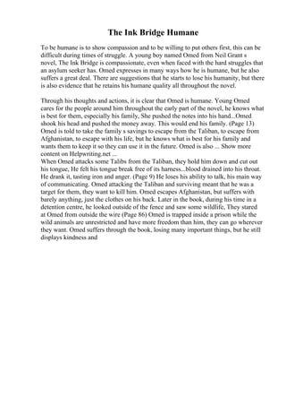 The Ink Bridge Humane
To be humane is to show compassion and to be willing to put others first, this can be
difficult during times of struggle. A young boy named Omed from Neil Grant s
novel, The Ink Bridge is compassionate, even when faced with the hard struggles that
an asylum seeker has. Omed expresses in many ways how he is humane, but he also
suffers a great deal. There are suggestions that he starts to lose his humanity, but there
is also evidence that he retains his humane quality all throughout the novel.
Through his thoughts and actions, it is clear that Omed is humane. Young Omed
cares for the people around him throughout the early part of the novel, he knows what
is best for them, especially his family, She pushed the notes into his hand...Omed
shook his head and pushed the money away. This would end his family. (Page 13)
Omed is told to take the family s savings to escape from the Taliban, to escape from
Afghanistan, to escape with his life, but he knows what is best for his family and
wants them to keep it so they can use it in the future. Omed is also ... Show more
content on Helpwriting.net ...
When Omed attacks some Talibs from the Taliban, they hold him down and cut out
his tongue, He felt his tongue break free of its harness...blood drained into his throat.
He drank it, tasting iron and anger. (Page 9) He loses his ability to talk, his main way
of communicating. Omed attacking the Taliban and surviving meant that he was a
target for them, they want to kill him. Omed escapes Afghanistan, but suffers with
barely anything, just the clothes on his back. Later in the book, during his time in a
detention centre, he looked outside of the fence and saw some wildlife, They stared
at Omed from outside the wire (Page 86) Omed is trapped inside a prison while the
wild animals are unrestricted and have more freedom than him, they can go wherever
they want. Omed suffers through the book, losing many important things, but he still
displays kindness and
 